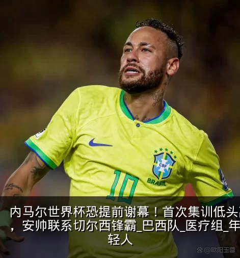 内马尔世界杯恐提前谢幕!首次集训低头离场,安帅联系切尔西锋霸_巴西队_医疗组_年轻人