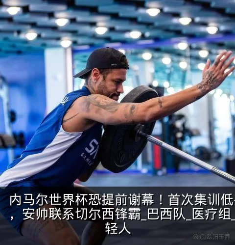 内马尔世界杯恐提前谢幕!首次集训低头离场,安帅联系切尔西锋霸_巴西队_医疗组_年轻人