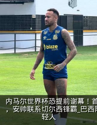 内马尔世界杯恐提前谢幕!首次集训低头离场,安帅联系切尔西锋霸_巴西队_医疗组_年轻人