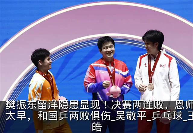 樊振东留洋隐患显现！决赛两连败，恩师高兴太早，和国乒两败俱伤_吴敬平_乒乓球_王皓