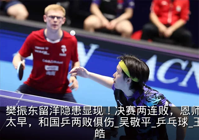樊振东留洋隐患显现!决赛两连败,恩师高兴太早,和国乒两败俱伤_吴敬平_乒乓球_王皓