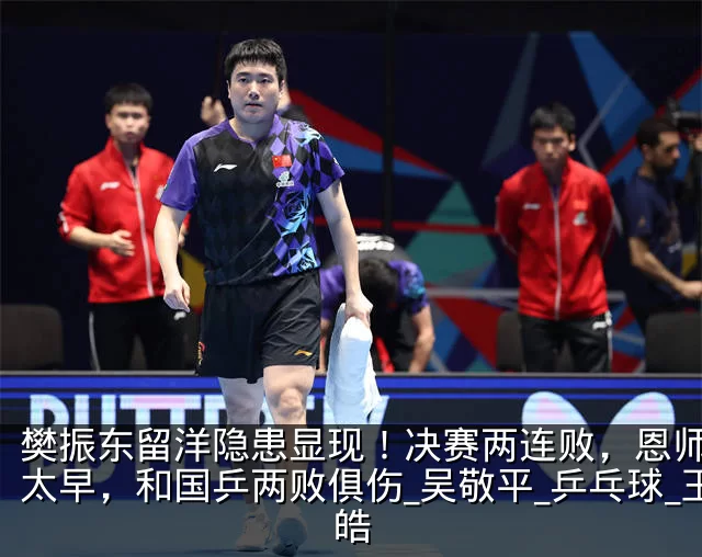 樊振东留洋隐患显现!决赛两连败,恩师高兴太早,和国乒两败俱伤_吴敬平_乒乓球_王皓